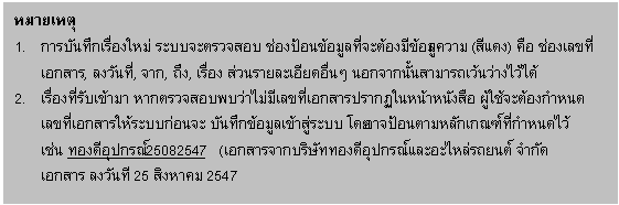 Text Box: หมายเหตุ
1. การบันทึกเรื่องใหม่ ระบบจะตรวจสอบ ช่องป้อนข้อมูลที่จะต้องมีข้อมูลความ (สีแดง) คือ ช่องเลขที่เอกสาร, ลงวันที่, จาก, ถึง, เรื่อง ส่วนรายละเอียดอื่นๆ นอกจากนั้นสามารถเว้นว่างไว้ได้
2. เรื่องที่รับเข้ามา หากตรวจสอบพบว่าไม่มีเลขที่เอกสารปรากฏในหน้าหนังสือ ผู้ใช้จะต้องกำหนด
เลขที่เอกสารให้ระบบก่อนจะ บันทึกข้อมูลเข้าสู่ระบบ โดยอาจป้อนตามหลักเกณฑ์ที่กำหนดไว้
เช่น ทองดีอุปกรณ์25082547 (เอกสารจากบริษัททองดีอุปกรณ์และอะไหล่รถยนต์ จำกัด
เอกสาร ลงวันที 25 สิงหาคม 2547